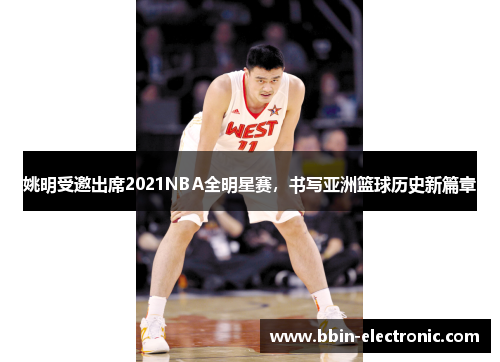 姚明受邀出席2021NBA全明星赛，书写亚洲篮球历史新篇章