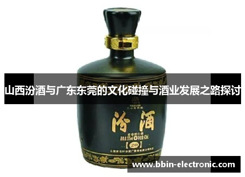 山西汾酒与广东东莞的文化碰撞与酒业发展之路探讨